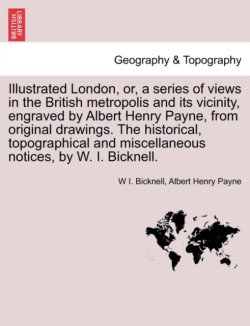 Illustrated London, or, a series of views in the British metropolis and its vicinity, engraved by Albert Henry Payne, from original drawings. The historical, topographical and miscellaneous notices, by W. I. Bicknell.
