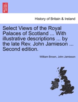 Select Views of the Royal Palaces of Scotland ... with Illustrative Descriptions ... by the Late REV. John Jamieson ... Second Edition.