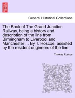 Book of the Grand Junction Railway, Being a History and Description of the Line from Birmingham to Liverpool and Manchester ... by T. Roscoe, Assisted by the Resident Engineers of the Line.