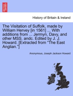 Visitation of Suffolk, Made by William Hervey [In 1561] ... with Additions from ... Jermyn, Davy, and Other Mss. Andc. Edited by J. J. Howard. [Extracted from "The East Anglian."]