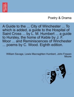 Guide to the ... City of Winchester ... to Which Is Added, a Guide to the Hospital of Saint Cross ... by L. M. Humbert ... a Guide to Hursley, the Home of Keble by J. F. Moor ... and Reminiscences of Winchester ... Poems by C. Wood. Eighth Edition.