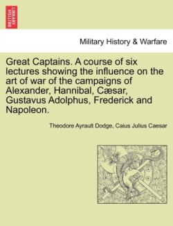 Great Captains. a Course of Six Lectures Showing the Influence on the Art of War of the Campaigns of Alexander, Hannibal, Caesar, Gustavus Adolphus, Frederick and Napoleon.