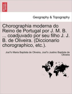 Chorographia moderna do Reino de Portugal por J. M. B. ... coadjuvado por seu filho J. J. B. de Oliveira. (Diccionario chorographico, etc.).