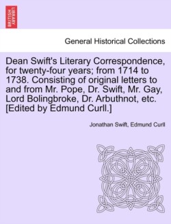 Dean Swift's Literary Correspondence, for Twenty-Four Years; From 1714 to 1738. Consisting of Original Letters to and from Mr. Pope, Dr. Swift, Mr. Gay, Lord Bolingbroke, Dr. Arbuthnot, Etc. [Edited by Edmund Curll.]