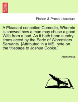 Pleasant Conceited Comedie, Wherein Is Shewed How a Man May Chuse a Good Wife from a Bad. as It Hath Bene Sundry Times Acted by the Earle of Worcesters Seruants. [Attributed in a Ms. Note on the Titlepage to Joshua Cooke.]