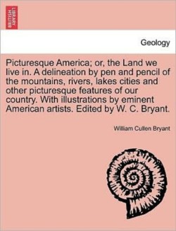 Picturesque America; Or, the Land We Live In. a Delineation by Pen and Pencil of the Mountains, Rivers, Lakes Cities and Other Picturesque Features of Our Country. with Illustrations by Eminent American Artists. Edited by W. C. Bryant. Vol. I