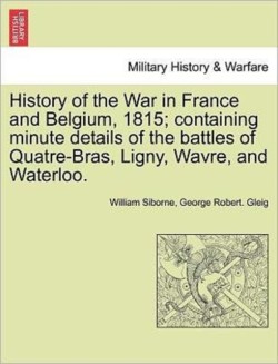 History of the War in France and Belgium, 1815; Containing Minute Details of the Battles of Quatre-Bras, Ligny, Wavre, and Waterloo.