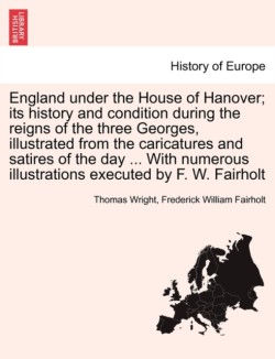 England Under the House of Hanover; Its History and Condition During the Reigns of the Three Georges, Illustrated from the Caricatures and Satires of the Day ... with Numerous Illustrations Executed by F. W. Fairholt