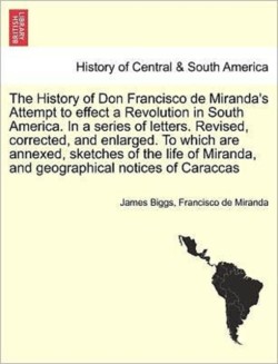 History of Don Francisco de Miranda's Attempt to Effect a Revolution in South America. in a Series of Letters. Revised, Corrected, and Enlarged. to Which Are Annexed, Sketches of the Life of Miranda, and Geographical Notices of Caraccas