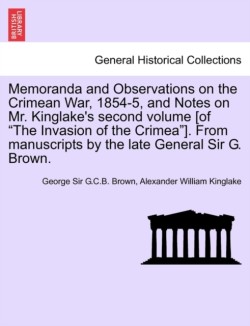 Memoranda and Observations on the Crimean War, 1854-5, and Notes on Mr. Kinglake's Second Volume [Of the Invasion of the Crimea]. from Manuscripts by the Late General Sir G. Brown.