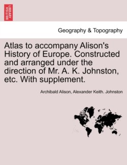 Atlas to Accompany Alison's History of Europe. Constructed and Arranged Under the Direction of Mr. A. K. Johnston, Etc. with Supplement.