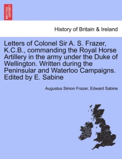 Letters of Colonel Sir A. S. Frazer, K.C.B., commanding the Royal Horse Artillery in the army under the Duke of Wellington. Written during the Peninsular and Waterloo Campaigns. Edited by E. Sabine