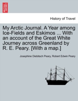 My Arctic Journal. a Year Among Ice-Fields and Eskimos ... with an Account of the Great White Journey Across Greenland by R. E. Peary. [With a Map.]Vol.I