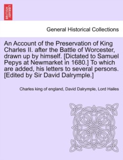 Account of the Preservation of King Charles II. After the Battle of Worcester, Drawn Up by Himself. [Dictated to Samuel Pepys at Newmarket in 1680.] to Which Are Added, His Letters to Several Persons. [Edited by Sir David Dalrymple.]