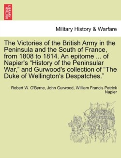 Victories of the British Army in the Peninsula and the South of France, from 1808 to 1814. an Epitome ... of Napier's "History of the Peninsular War," and Gurwood's Collection of "The Duke of Wellington's Despatches."