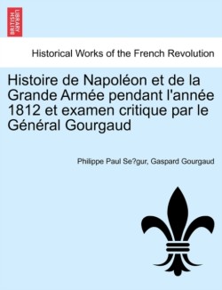Histoire de Napoleon Et de La Grande Armee Pendant L'Annee 1812 Et Examen Critique Par Le General Gourgaud