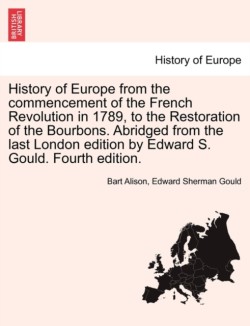 History of Europe from the commencement of the French Revolution in 1789, to the Restoration of the Bourbons. Abridged from the last London edition by Edward S. Gould. Fourth edition.