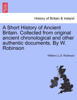 Short History of Ancient Britain. Collected from Original Ancient Chronological and Other Authentic Documents. by W. Robinson