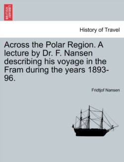 Across the Polar Region. a Lecture by Dr. F. Nansen Describing His Voyage in the Fram During the Years 1893-96.