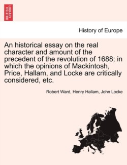 Historical Essay on the Real Character and Amount of the Precedent of the Revolution of 1688; In Which the Opinions of Mackintosh, Price, Hallam, and Locke Are Critically Considered, Etc. Vol. II.