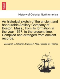 Historical Sketch of the Ancient and Honourable Artillery Company of Boston, Mass.; From Its Formation in the Year 1637, to the Present Time. Compiled and Arranged from Ancient Records.