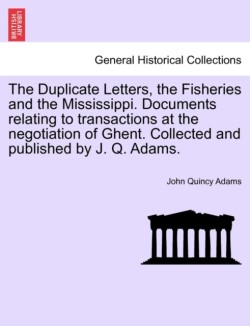 Duplicate Letters, the Fisheries and the Mississippi. Documents Relating to Transactions at the Negotiation of Ghent. Collected and Published by J. Q. Adams.