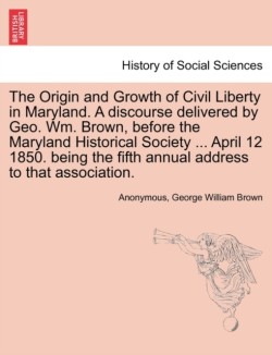 Origin and Growth of Civil Liberty in Maryland. a Discourse Delivered by Geo. Wm. Brown, Before the Maryland Historical Society ... April 12 1850. Being the Fifth Annual Address to That Association.