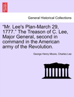"Mr. Lee's Plan-March 29, 1777." the Treason of C. Lee, Major General, Second in Command in the American Army of the Revolution.