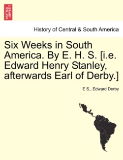 Six Weeks in South America. by E. H. S. [I.E. Edward Henry Stanley, Afterwards Earl of Derby.]