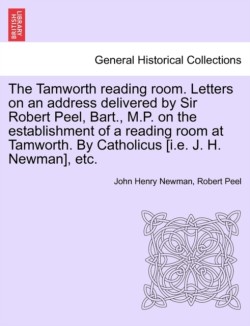 Tamworth Reading Room. Letters on an Address Delivered by Sir Robert Peel, Bart., M.P. on the Establishment of a Reading Room at Tamworth. by Catholicus [I.E. J. H. Newman], Etc.