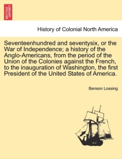 Seventeenhundred and seventysix, or the War of Independence; a history of the Anglo-Americans, from the period of the Union of the Colonies against the French, to the inauguration of Washington, the first President of the United States of America.