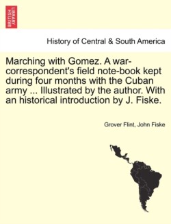 Marching with Gomez. a War-Correspondent's Field Note-Book Kept During Four Months with the Cuban Army ... Illustrated by the Author. with an Historical Introduction by J. Fiske.