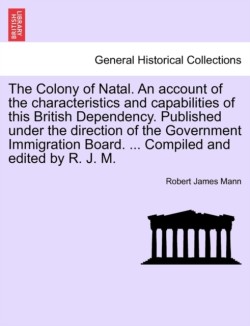 Colony of Natal. an Account of the Characteristics and Capabilities of This British Dependency. Published Under the Direction of the Government Immigration Board. ... Compiled and Edited by R. J. M.