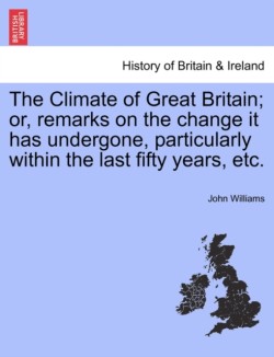 Climate of Great Britain; Or, Remarks on the Change It Has Undergone, Particularly Within the Last Fifty Years, Etc.