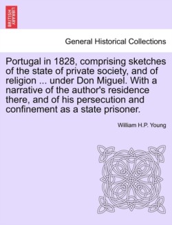 Portugal in 1828, Comprising Sketches of the State of Private Society, and of Religion ... Under Don Miguel. with a Narrative of the Author's Residence There, and of His Persecution and Confinement as a State Prisoner.
