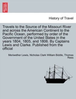 Travels to the Source of the Missouri River and Across the American Continent to the Pacific Ocean, Performed by Order of the Government of the United States in the Years 1804, 1805, and 1806. Vol. I. a New Edition, in Three Volumes.