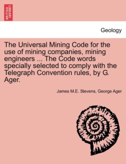 Universal Mining Code for the Use of Mining Companies, Mining Engineers ... the Code Words Specially Selected to Comply with the Telegraph Convention Rules, by G. Ager.