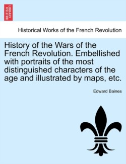 History of the Wars of the French Revolution. Embellished with Portraits of the Most Distinguished Characters of the Age and Illustrated by Maps, Etc.