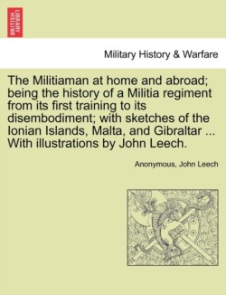 Militiaman at Home and Abroad; Being the History of a Militia Regiment from Its First Training to Its Disembodiment; With Sketches of the Ionian Islands, Malta, and Gibraltar ... with Illustrations by John Leech.