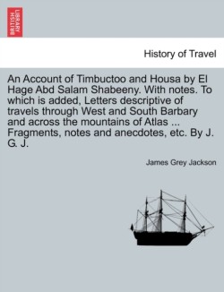 Account of Timbuctoo and Housa by El Hage Abd Salam Shabeeny. With notes. To which is added, Letters descriptive of travels through West and South Barbary and across the mountains of Atlas ... Fragments, notes and anecdotes, etc. By J. G. J.