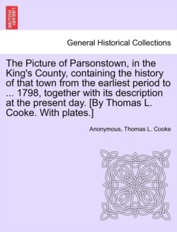 Picture of Parsonstown, in the King's County, Containing the History of That Town from the Earliest Period to ... 1798, Together with Its Description at the Present Day. [By Thomas L. Cooke. with Plates.]