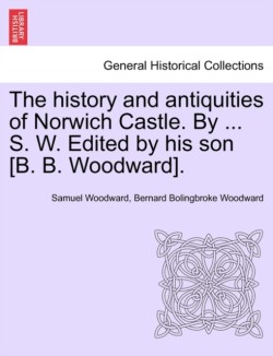 History and Antiquities of Norwich Castle. by ... S. W. Edited by His Son [B. B. Woodward].