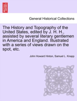 History and Topography of the United States, Edited by J. H. H., Assisted by Several Literary Gentlemen in America and England. Illustrated with a Series of Views Drawn on the Spot, Etc. Vol. I