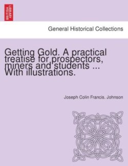 Getting Gold. a Practical Treatise for Prospectors, Miners and Students ... with Illustrations.