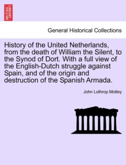 History of the United Netherlands, from the death of William the Silent, to the Synod of Dort. With a full view of the English-Dutch struggle against Spain, and of the origin and destruction of the Spanish Armada. VOL. I