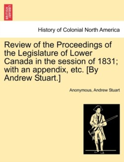Review of the Proceedings of the Legislature of Lower Canada in the session of 1831; with an appendix, etc. [By Andrew Stuart.]