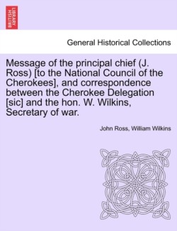 Message of the Principal Chief (J. Ross) [To the National Council of the Cherokees], and Correspondence Between the Cherokee Delegation [Sic] and the Hon. W. Wilkins, Secretary of War.
