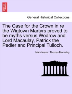 Case for the Crown in Re the Wigtown Martyrs Proved to Be Myths Versus Wodrow and Lord Macaulay, Patrick the Pedler and Principal Tulloch.