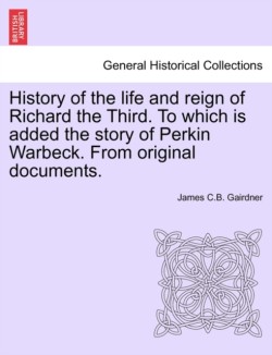 History of the Life and Reign of Richard the Third. to Which Is Added the Story of Perkin Warbeck. from Original Documents.