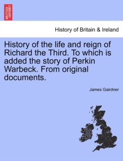 History of the Life and Reign of Richard the Third. to Which Is Added the Story of Perkin Warbeck. from Original Documents.